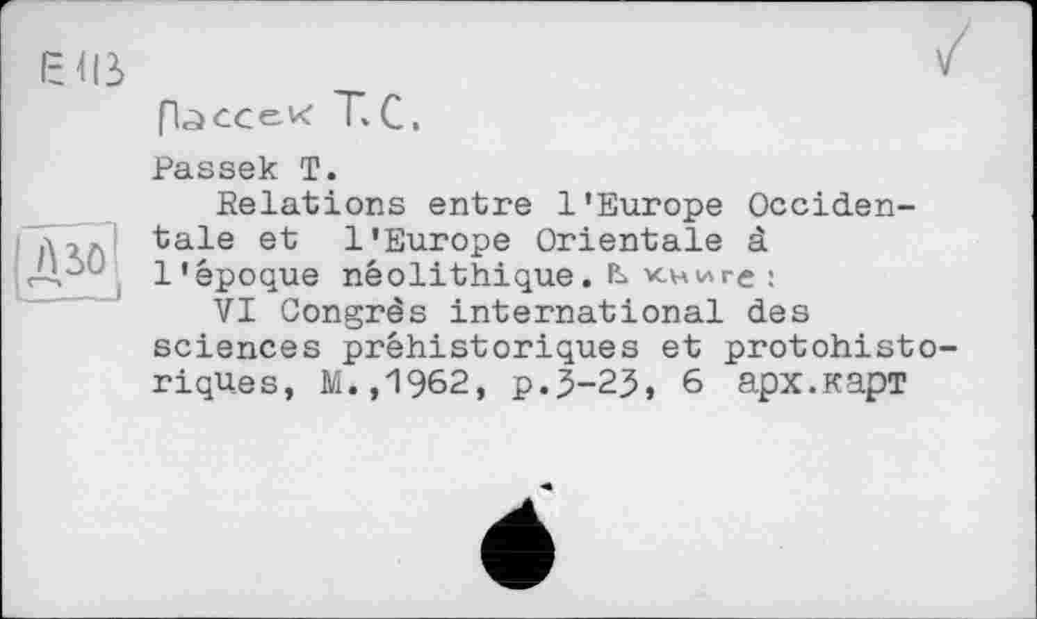 ﻿
A SO
[Ъссек T.С.
Passek T.
Relations entre l'Europe Occidentale et l’Europe Orientale à l'époque néolithique.книге ;
VI Congrès international des sciences préhistoriques et protohisto-riqu.es, M.,1962, p.3-23, 6 арх.карт